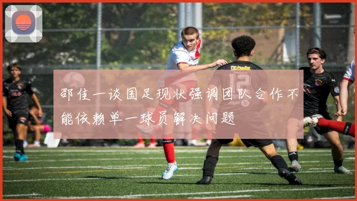 邵佳一谈国足现状强调团队合作不能依赖单一球员解决问题